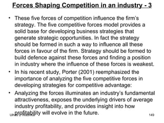 Forces Shaping Competition in an industry - 3 These five forces of competition influence the firm’s strategy. The five competitive forces model provides a solid base for developing business strategies that generate strategic opportunities. In fact the strategy should be formed in such a way to influence all these forces in favour of the firm. Strategy should be formed to build defence against these forces and finding a position in industry where the influence of these forces is weakest. In his recent study, Porter (2001) reemphasized the importance of analyzing the five competitive forces in developing strategies for competitive advantage:  Analyzing the forces illuminates an industry’s fundamental attractiveness, exposes the underlying drivers of average industry profitability, and provides insight into how profitability will evolve in the future.  