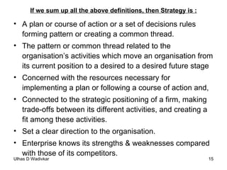 If we sum up all the above definitions, then Strategy is : A plan or course of action or a set of decisions rules forming pattern or creating a common thread. The pattern or common thread related to the organisation’s activities which move an organisation from its current position to a desired to a desired future stage Concerned with the resources necessary for implementing a plan or following a course of action and, Connected to the strategic positioning of a firm, making trade-offs between its different activities, and creating a fit among these activities. Set a clear direction to the organisation. Enterprise knows its strengths & weaknesses compared with those of its competitors. 
