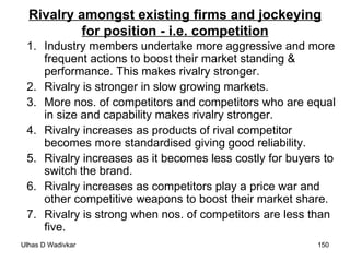 Rivalry amongst existing firms and jockeying for position - i.e. competition Industry members undertake more aggressive and more frequent actions to boost their market standing & performance. This makes rivalry stronger. Rivalry is stronger in slow growing markets. More nos. of competitors and competitors who are equal in size and capability makes rivalry stronger. Rivalry increases as products of rival competitor becomes more standardised giving good reliability. Rivalry increases as it becomes less costly for buyers to switch the brand. Rivalry increases as competitors play a price war and other competitive weapons to boost their market share. Rivalry is strong when nos. of competitors are less than five. 