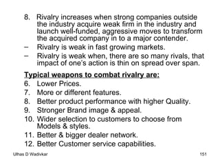 8.  Rivalry increases when strong companies outside the industry acquire weak firm in the industry and launch well-funded, aggressive moves to transform the acquired company in to a major contender. Rivalry is weak in fast growing markets. Rivalry is weak when, there are so many rivals, that impact of one’s action is thin on spread over span.  Typical weapons to combat rivalry are:   Lower Prices.  More or different features.  Better product performance with higher Quality. Stronger Brand image & appeal.  Wider selection to customers to choose from Models & styles.  Better & bigger dealer network.  Better Customer service capabilities.  