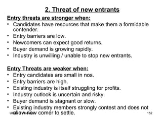 2. Threat of new entrants Entry threats are stronger when: Candidates have resources that make them a formidable contender. Entry barriers are low. Newcomers can expect good returns. Buyer demand is growing rapidly. Industry is unwilling / unable to stop new entrants. Entry Threats are weaker when: Entry candidates are small in nos. Entry barriers are high. Existing industry is itself struggling for profits. Industry outlook is uncertain and risky. Buyer demand is stagnant or slow. Existing industry members strongly contest and does not allow new comer to settle. 
