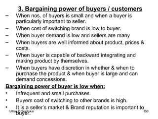 3. Bargaining power of buyers / customers When nos. of buyers is small and when a buyer is particularly important to seller. When cost of switching brand is low to buyer. When buyer demand is low and sellers are many When buyers are well informed about product, prices & costs. When buyer is capable of backward integrating and making product by themselves. When buyers have discretion in whether & when to purchase the product & when buyer is large and can demand concessions. Bargaining power of buyer is low when: Infrequent and small purchases. Buyers cost of switching to other brands is high. It is a seller’s market & Brand reputation is important to buyer. 