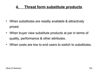 4.  Threat form substitute products When substitutes are readily available & attractively priced. When buyer view substitute products at par in terms of quality, performance & other attributes. When costs are low to end users to switch to substitutes. 