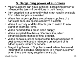 5. Bargaining power of suppliers Major suppliers can have sufficient bargaining power to influence the terms & conditions in their favour. Item supplied is a commodity that is not readily available from other suppliers in market. When few large suppliers are primary suppliers of a particular item. (Suppliers can have a cartel) When it is costly or difficult for buyer to switch to new brand or alternate items. When needed items are in short supply. When supplied item has a differentiation, which enhances performance of final product. When certain supplier supplies item has possibilities of cost savings to industry members on account of its added quality feature or service. Bargaining Power of Supplier is weak when: backward integration is possible, when buyer is a major customer, when there are many suppliers available. 