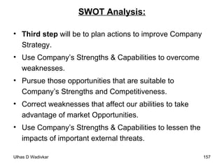 SWOT Analysis: Third step  will be to plan actions to improve Company Strategy. Use Company’s Strengths & Capabilities to overcome weaknesses. Pursue those opportunities that are suitable to Company’s Strengths and Competitiveness. Correct weaknesses that affect our abilities to take advantage of market Opportunities. Use Company’s Strengths & Capabilities to lessen the impacts of important external threats. 