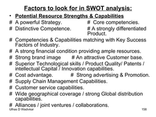 Factors to look for in SWOT analysis: Potential Resource Strengths & Capabilities # A powerful Strategy.  #  Core competencies. # Distinctive Competence.  # A strongly differentiated  Product. #  Competencies & Capabilities matching with Key Success Factors of Industry. #  A strong financial condition providing ample resources. #  Strong brand image  # An attractive Customer base. #  Superior Technological skills / Product Quality/ Patents / intellectual Capital / Innovation capabilities. #  Cost advantage.    #  Strong advertising & Promotion. #  Supply Chain Management Capabilities. #  Customer service capabilities. #  Wide geographical coverage / strong Global distribution capabilities. #  Alliances / joint ventures / collaborations. 