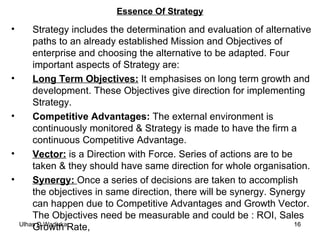Essence Of Strategy Strategy includes the determination and evaluation of alternative paths to an already established Mission and Objectives of enterprise and choosing the alternative to be adapted. Four important aspects of Strategy are: Long Term Objectives:  It emphasises on long term growth and development. These Objectives give direction for implementing Strategy. Competitive Advantages:  The external environment is continuously monitored & Strategy is made to have the firm a continuous Competitive Advantage. Vector:  is a Direction with Force. Series of actions are to be taken & they should have same direction for whole organisation. Synergy:  Once a series of decisions are taken to accomplish the objectives in same direction, there will be synergy. Synergy can happen due to Competitive Advantages and Growth Vector. The Objectives need be measurable and could be : ROI, Sales Growth Rate,  