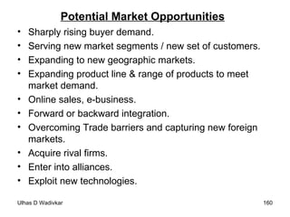 Potential Market Opportunities Sharply rising buyer demand. Serving new market segments / new set of customers. Expanding to new geographic markets. Expanding product line & range of products to meet market demand. Online sales, e-business. Forward or backward integration. Overcoming Trade barriers and capturing new foreign markets. Acquire rival firms. Enter into alliances. Exploit new technologies. 