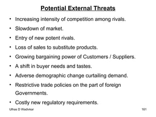 Potential External Threats Increasing intensity of competition among rivals. Slowdown of market. Entry of new potent rivals. Loss of sales to substitute products. Growing bargaining power of Customers / Suppliers. A shift in buyer needs and tastes. Adverse demographic change curtailing demand. Restrictive trade policies on the part of foreign Governments. Costly new regulatory requirements. 