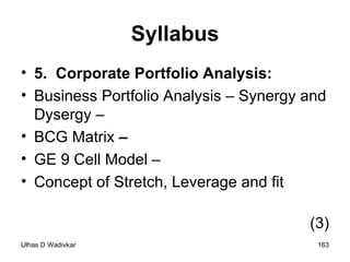 Syllabus 5.  Corporate Portfolio Analysis:  Business Portfolio Analysis – Synergy and Dysergy –  BCG Matrix  –  GE 9 Cell Model –  Concept of Stretch, Leverage and fit  (3) 