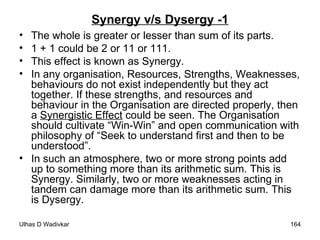 Synergy v/s Dysergy -1 The whole is greater or lesser than sum of its parts. 1 + 1 could be 2 or 11 or 111. This effect is known as Synergy. In any organisation, Resources, Strengths, Weaknesses, behaviours do not exist independently but they act together. If these strengths, and resources and behaviour in the Organisation are directed properly, then a  Synergistic Effect  could be seen. The Organisation should cultivate “Win-Win” and open communication with philosophy of “Seek to understand first and then to be understood”. In such an atmosphere, two or more strong points add up to something more than its arithmetic sum. This is Synergy. Similarly, two or more weaknesses acting in tandem can damage more than its arithmetic sum. This is Dysergy.  