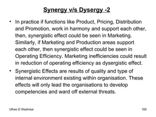 Synergy v/s Dysergy -2 In practice if functions like Product, Pricing, Distribution and Promotion, work in harmony and support each other, then, synergistic effect could be seen in Marketing. Similarly, if Marketing and Production areas support each other, then synergistic effect could be seen in Operating Efficiency. Marketing inefficiencies could result in reduction of operating efficiency as dysergistic effect. Synergistic Effects are results of quality and type of internal environment existing within organisation. These effects will only lead the organisations to develop competencies and ward off external threats. 