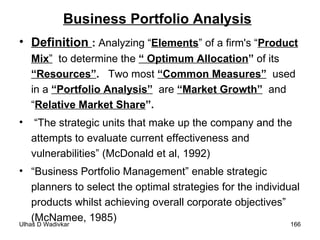 Business Portfolio Analysis Definition  :  Analyzing “ Elements ” of a firm's “ Product Mix ”   to determine the  “ Optimum Allocation ”  of its  “Resources” .  Two most  “Common Measures”   used in a  “Portfolio Analysis”   are  “Market Growth”   and “ Relative Market Share ”. “ The strategic units that make up the company and the attempts to evaluate current effectiveness and vulnerabilities” (McDonald et al, 1992) “ Business Portfolio Management” enable strategic planners to select the optimal strategies for the individual products whilst achieving overall corporate objectives” (McNamee, 1985) 