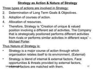 Strategy as Action & Nature of Strategy Three types of actions are involved in Strategy: Determination of Long Term Goals & Objectives. Adoption of courses of action. Allocation of resources. Therefore, Strategy is “Creation of unique & valued position involving a different set of activities. The Company that is strategically positioned performs different activities from rivals or performs similar activities in different ways” –  Michael Porter . Thus Nature of Strategy is: Strategy is a major course of action through which organisation relates itself to its environment. (External) Strategy is blend of internal & external factors. Face opportunities & threats provided by external factors, internal factors are matched with them. 