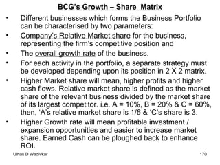 BCG’s Growth – Share  Matrix Different businesses which forms the Business Portfolio can be characterised by two parameters: Company’s Relative Market share  for the business, representing the firm’s competitive position and The  overall growth rate  of the business. For each activity in the portfolio, a separate strategy must be developed depending upon its position in 2 X 2 matrix. Higher Market share will mean, higher profits and higher cash flows. Relative market share is defined as the market share of the relevant business divided by the market share of its largest competitor. i.e. A = 10%, B = 20% & C = 60%, then, ‘A’s relative market share is 1/6 & ‘C’s share is 3. Higher Growth rate will mean profitable investment / expansion opportunities and easier to increase market share. Earned Cash can be ploughed back to enhance ROI.  