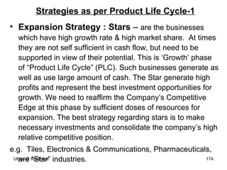 Strategies as per Product Life Cycle-1 Expansion Strategy : Stars  –  are the businesses which have high growth rate & high market share.  At times they are not self sufficient in cash flow, but need to be supported in view of their potential. This is ‘Growth’ phase of “Product Life Cycle” (PLC). Such businesses generate as well as use large amount of cash. The Star generate high profits and represent the best investment opportunities for growth. We need to reaffirm the Company’s Competitive Edge at this phase by sufficient doses of resources for expansion. The best strategy regarding stars is to make necessary investments and consolidate the company’s high relative competitive position.  e.g.  Tiles, Electronics & Communications, Pharmaceuticals,  are “Star” industries. 