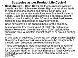 Strategies as per Product Life Cycle-2 Hold Strategy -  Cash Cows  are the businesses with low growth rate and high market share. High market share leads to high generation of cash and profits. Cash Cow is a business that generates cash flows over & above its internal needs. Cows can be milked to provide a corporate parent with funds for investing in star / Question Mark businesses, financing new acquisitions or paying dividends. Cash cows provide the financial base for the company.  A strong cash flow resulting out of relatively high market share / low market growth rate ‘Cash Cow’ opportunities should be able to maintain market share at or around existing levels.  In this state of business, Corporate can adopt mainly  Stability Strategies . Expansions & investments can be thought only if the long term prospects are exceptionally bright. These are generally mature businesses reaping benefits of experience and expertise. Funds generated are to be used for “Question Mark” or “Star” businesses as “Cash Cow's are  destined to slow down . A phased retirement need to be planned.  