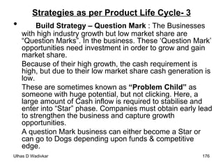 Strategies as per Product Life Cycle- 3 Build Strategy – Question Mark  : The Businesses with high industry growth but low market share are “Question Marks”. In the business. These ‘Question Mark’ opportunities need investment in order to grow and gain market share.  Because of their high growth, the cash requirement is high, but due to their low market share cash generation is low. These are sometimes known as  “Problem Child”  as someone with huge potential, but not clicking. Here, a large amount of Cash inflow is required to stabilise and enter into “Star” phase. Companies must obtain early lead to strengthen the business and capture growth opportunities.  A question Mark business can either become a Star or can go to Dogs depending upon funds & competitive edge. 