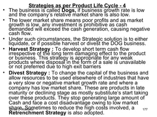 Strategies as per Product Life Cycle - 4 The business is called  Dogs,  if business growth rate is low and the company’s relative market share is also low.   The lower market share means poor profits and as market growth is low, any investment is prohibitive as cash demanded will exceed the cash generation, causing negative cash flow. Under such circumstances, the Strategic solution is to either liquidate, or if possible harvest or divest the DOG business. Harvest Strategy :  To develop short term cash flow irrespective of the long term damaging effect to the product or business. This strategy is appropriate for any weak products where disposal in the form of a sale is unavailable or not preferred due to high exit barriers  Divest Strategy :  To change the capital of the business and allow resources to be used elsewhere of industries that have a very slow or negative market growth rate and where a company has low market share. These are products in late maturity or declining stage as mostly substitute’s start taking over these products. They stop generating large amount of Cash and face a cost disadvantage owing to low market share. Sometimes to reduce the high costs involved, a  Retrenchment Strategy  is also adopted.  