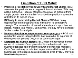 Limitation of BCG Matrix Predicting Profitability from Growth and Market Share:-  BCG assumes that profit depends on growth & market share. This may not be 100% true. Industry attractiveness may be different from simple growth rate and the firm’s competitive position may not be reflected in its market share. Difficulty in determining Market Share:-  BCG has heavy dependence on market Share as indicator of its competitive strength. The calculation of market share depends upon how we decide, what is total market. Sometimes, we may have to consider “niche’ market for analysis. No consideration for experience curve synergy :-  In BCG each quadrant is viewed independently. Low costs due to expertise of employees can prolong Dog, star or cash cow stages.  Disregard for Human aspect:-  BCG does not recognise human aspect of business. Cash generated in one business in one business get associated with the power of concerned manager. Cash Cow unit may be reluctant to part away with its cash to other businesses in the house. Strategic options given by BCG may not be easy to implement .  
