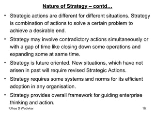 Nature of Strategy – contd… Strategic actions are different for different situations. Strategy is combination of actions to solve a certain problem to achieve a desirable end. Strategy may involve contradictory actions simultaneously or with a gap of time like closing down some operations and expanding some at same time. Strategy is future oriented. New situations, which have not arisen in past will require revised Strategic Actions. Strategy requires some systems and norms for its efficient adoption in any organisation. Strategy provides overall framework for guiding enterprise thinking and action. 
