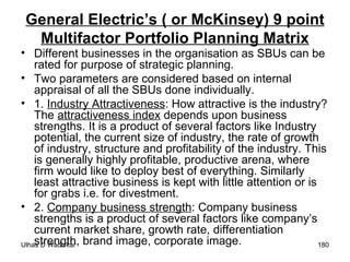 General Electric’s ( or McKinsey) 9 point Multifactor Portfolio Planning Matrix Different businesses in the organisation as SBUs can be rated for purpose of strategic planning. Two parameters are considered based on internal appraisal of all the SBUs done individually. 1.  Industry Attractiveness : How attractive is the industry? The  attractiveness index  depends upon business strengths. It is a product of several factors like Industry potential, the current size of industry, the rate of growth of industry, structure and profitability of the industry. This is generally highly profitable, productive arena, where firm would like to deploy best of everything. Similarly least attractive business is kept with little attention or is for grabs i.e. for divestment. 2.  Company business strength : Company business strengths is a product of several factors like company’s current market share, growth rate, differentiation strength, brand image, corporate image. 