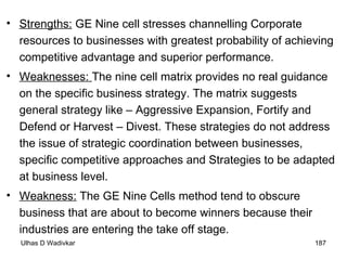 Strengths:  GE Nine cell stresses channelling Corporate resources to businesses with greatest probability of achieving competitive advantage and superior performance. Weaknesses:  The nine cell matrix provides no real guidance on the specific business strategy. The matrix suggests general strategy like – Aggressive Expansion, Fortify and Defend or Harvest – Divest. These strategies do not address the issue of strategic coordination between businesses, specific competitive approaches and Strategies to be adapted at business level. Weakness:  The GE Nine Cells method tend to obscure business that are about to become winners because their industries are entering the take off stage. 