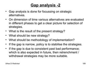 Gap analysis -2 Gap analysis is done for focussing on strategic alternatives. On dimension of time various alternatives are evaluated in different phases to get a clear picture for selection of strategies. What is the result of the present strategy? What should be new strategy? What should be methodology of implementation? If the gap is narrow, policy is to stabilise the strategies. If the gap is due to consistent past bad performance; which is also expected in future, then retrenchment / withdrawal strategies may be more suitable. 