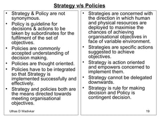 Strategy v/s Policies Strategy & Policy are not synonymous. Policy is guideline for decisions & actions to be taken by subordinates for the fulfilment of the set of objectives. Policies are commonly accepted understanding of decision making. Policies are thought oriented. Policies have to be integrated so that Strategy is implemented successfully and effectively.  Strategy and policies both are the means directed towards meeting organisational objectives . Strategies are concerned with the direction in which human and physical resources are deployed to maximise the chances of achieving organisational objectives in face of variable environment. Strategies are specific actions suggested to achieve objectives. Strategy is action oriented and empowers concerned to implement them. Strategy cannot be delegated downwards. Strategy is rule for making decision and Policy is contingent decision. 