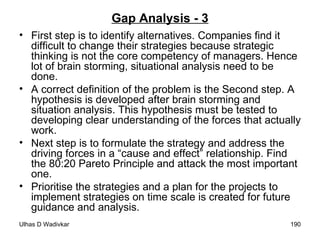 Gap Analysis - 3 First step is to identify alternatives. Companies find it difficult to change their strategies because strategic thinking is not the core competency of managers. Hence lot of brain storming, situational analysis need to be done. A correct definition of the problem is the Second step. A hypothesis is developed after brain storming and situation analysis. This hypothesis must be tested to developing clear understanding of the forces that actually work. Next step is to formulate the strategy and address the driving forces in a “cause and effect” relationship. Find the 80:20 Pareto Principle and attack the most important one. Prioritise the strategies and a plan for the projects to implement strategies on time scale is created for future guidance and analysis. 