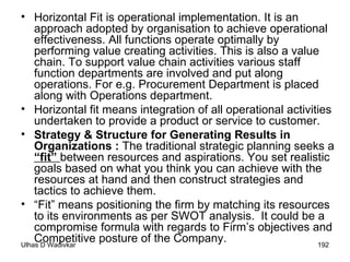 Horizontal Fit is operational implementation. It is an approach adopted by organisation to achieve operational effectiveness. All functions operate optimally by performing value creating activities. This is also a value chain. To support value chain activities various staff function departments are involved and put along operations. For e.g. Procurement Department is placed along with Operations department. Horizontal  fit means integration of all operational activities undertaken to provide a product or service to customer. Strategy & Structure for Generating Results in Organizations :  The traditional strategic planning seeks a  “fit”  between resources and aspirations. You set realistic goals based on what you think you can achieve with the resources at hand and then construct strategies and tactics to achieve them. “ Fit” means positioning the firm by matching its resources to its environments as per SWOT analysis.  It could be a compromise formula with regards to Firm’s objectives and Competitive posture of the Company. 