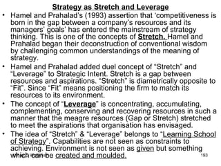 Strategy as Stretch and Leverage Hamel and Prahalad’s (1993) assertion that ‘competitiveness is born in the gap between a company’s resources and its managers’ goals’ has entered the mainstream of strategy thinking. This is one of the concepts of  Stretch.  Hamel and Prahalad began their deconstruction of conventional wisdom by challenging common understandings of the meaning of strategy.  Hamel and Prahalad added duel concept of “Stretch” and “Leverage” to Strategic Intent. Stretch is a gap between resources and aspirations. “Stretch” is diametrically opposite to “Fit”. Since “Fit” means positioning the firm to match its resources to its environment. The concept of “ Leverage ” is concentrating, accumulating, complementing, conserving and recovering resources in such a manner that the meagre resources (Gap or Stretch) stretched to meet the aspirations that organisation has envisaged. The idea of “Stretch” & “Leverage” belongs to “ Learning School of Strategy ”. Capabilities are not seen as constraints to achieving. Environment is not seen as  given  but something which can be  created and moulded. 