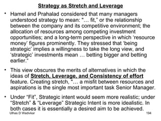 Strategy as Stretch and Leverage Hamel and Prahalad   considered that many managers understood strategy to mean: "… fit,” or the relationship between the company and its competitive environment; the allocation of resources among competing investment opportunities; and a long-term perspective in which ‘resource money’ figures prominently. They stressed that ‘being strategic’ implies a willingness to take the long view, and ‘strategic’ investments mean … betting bigger and betting earlier.“ This view obscures the merits of alternatives in which the ideas of  Stretch, Leverage, and Consistency of effort  feature. Creating stretch, "… a misfit between resources and aspirations is the single most important task Senior Manager. Under “Fit”, Strategic intent would seem more realistic; under “Stretch” & “Leverage” Strategic Intent is more idealistic. In both cases it is essentially a desired aim to be achieved. 