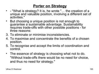 Porter on Strategy - "What is strategy? It is, he wrote "… the creation of a unique and valuable position, involving a different set of activities." But choosing a unique position is not enough to guarantee a sustainable advantage. Sustainability requires trade-offs with other possible positions - for three reasons: To eliminate or minimise inconsistencies. To maximise and concentrate the benefits of a chosen position. To recognise and accept the limits of coordination and control.  The essence of strategy is choosing what not to do. "Without trade-offs there would be no need for choice, and thus no need for strategy." 