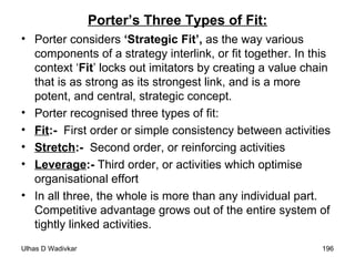 Porter’s Three Types of Fit: Porter considers  ‘Strategic Fit’,  as the way various components of a strategy interlink, or fit together. In this context ‘ Fit ’ locks out imitators by creating a value chain that is as strong as its strongest link, and is a more potent, and central, strategic concept. Porter recognised three types of fit: Fit :-   First order or simple consistency between activities  Stretch :-   Second order, or reinforcing activities  Leverage :-  Third order, or activities which optimise organisational effort  In all three, the whole is more than any individual part. Competitive advantage grows out of the entire system of tightly linked activities. 