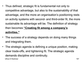Thus defined, strategic fit is fundamental not only to competitive advantage, but also to the sustainability of that advantage, and the more an organisation’s positioning rests on activity systems with second- and third-order fit, the more sustainable its advantage will be. The definition of strategy then becomes  “Creating fit among a company’s activities."   The success of a strategy depends on doing many things  and integrating them.  The strategic agenda is defining a unique position, making clear trade-offs, and tightening fit. The strategic agenda demands discipline and continuity. 