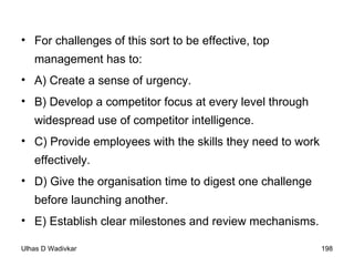 For challenges of this sort to be effective, top management has to:  A) Create a sense of urgency.  B) Develop a competitor focus at every level through widespread use of competitor intelligence.  C) Provide employees with the skills they need to work effectively.  D) Give the organisation time to digest one challenge before launching another.  E) Establish clear milestones and review mechanisms. 