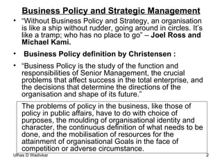 Business Policy and Strategic Management “ Without Business Policy and Strategy, an organisation is like a ship without rudder, going around in circles. It’s like a tramp; who has no place to go” –  Joel Ross and Michael Kami. Business Policy definition by Christensen : “ Business Policy is the study of the function and responsibilities of Senior Management, the crucial problems that affect success in the total enterprise, and the decisions that determine the directions of the organisation and shape of its future.” The problems of policy in the business, like those of policy in public affairs, have to do with choice of purposes, the moulding of organisational identity and character, the continuous definition of what needs to be done, and the mobilisation of resources for the attainment of organisational Goals in the face of competition or adverse circumstance. 