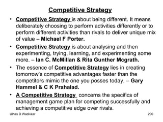 Competitive Strategy Competitive Strategy  is about being different. It means deliberately choosing to perform activities differently or to perform different activities than rivals to deliver unique mix of value –  Michael F Porter. Competitive Strategy  is about analysing and then experimenting, trying, learning, and experimenting some more. –  Ian C. McMillan & Rita Gunther Mcgrath. The essence of  Competitive Strategy  lies in creating tomorrow’s competitive advantages faster than the competitors mimic the one you posses today. –  Gary Hammel & C K Prahalad. A Competitive Strategy  concerns the specifics of management game plan for competing successfully and achieving a competitive edge over rivals. 