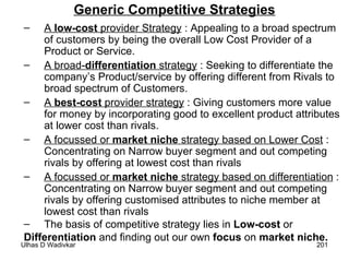 Generic Competitive Strategies A  low-cost  provider Strategy  : Appealing to a broad spectrum of customers by being the overall Low Cost Provider of a Product or Service. A broad- differentiation  strategy  : Seeking to differentiate the company’s Product/service by offering different from Rivals to broad spectrum of Customers. A  best-cost  provider strategy  : Giving customers more value for money by incorporating good to excellent product attributes at lower cost than rivals. A focussed or  market niche  strategy based on Lower Cost  : Concentrating on Narrow buyer segment and out competing rivals by offering at lowest cost than rivals A focussed or  market niche  strategy based on differentiation  : Concentrating on Narrow buyer segment and out competing rivals by offering customised attributes to niche member at lowest cost than rivals The basis of competitive strategy lies in  Low-cost  or  Differentiation  and finding out our own  focus  on  market niche. 