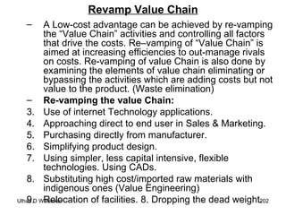 Revamp Value Chain A Low-cost advantage can be achieved by re-vamping the “Value Chain” activities and controlling all factors that drive the costs. Re–vamping of “Value Chain” is aimed at increasing efficiencies to out-manage rivals on costs. Re-vamping of value Chain is also done by examining the elements of value chain eliminating or bypassing the activities which are adding costs but not value to the product. (Waste elimination) Re-vamping the value Chain:  Use of internet Technology applications. Approaching direct to end user in Sales & Marketing. Purchasing directly from manufacturer. Simplifying product design. Using simpler, less capital intensive, flexible technologies. Using CADs. Substituting high cost/imported raw materials with indigenous ones (Value Engineering) Relocation of facilities. 8. Dropping the dead weight.  