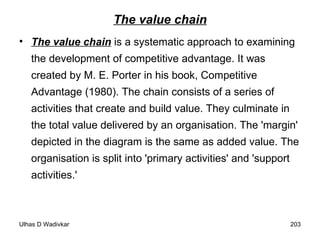The value chain The value chain  is a systematic approach to examining the development of competitive advantage. It was created by M. E. Porter in his book, Competitive Advantage (1980). The chain consists of a series of activities that create and build value. They culminate in the total value delivered by an organisation. The 'margin' depicted in the diagram is the same as added value. The organisation is split into 'primary activities' and 'support activities.' 
