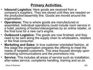 Primary Activities. Inbound Logistics:  Here goods are received from a company's suppliers. They are stored until they are needed on the production/assembly line. Goods are moved around the organisation. Operations:  This is where goods are manufactured or assembled. Individual operations could include room service in a hotel, packing of books/videos/games by an online retailer, or the final tune for a new car's engine. Outbound Logistics:  The goods are now finished, and they need to be sent along the supply chain to wholesalers, retailers or the final consumer. Marketing and Sales:  In true customer orientated fashion, at this stage the organisation prepares the offering to meet the needs of targeted customers. This area focuses strongly upon marketing communications and the promotions mix. Service:  This includes all areas of service such as installation, after-sales service, complaints handling, training and so on. 
