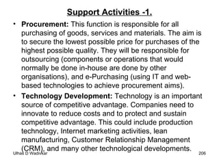 Support Activities -1. Procurement:  This function is responsible for all purchasing of goods, services and materials. The aim is to secure the lowest possible price for purchases of the highest possible quality. They will be responsible for outsourcing (components or operations that would normally be done in-house are done by other organisations), and e-Purchasing (using IT and web-based technologies to achieve procurement aims). Technology Development:  Technology is an important source of competitive advantage. Companies need to innovate to reduce costs and to protect and sustain competitive advantage. This could include production technology, Internet marketing activities, lean manufacturing, Customer Relationship Management (CRM), and many other technological developments. 