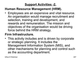 Support Activities -2. Human Resource Management (HRM). Employees are an expensive and vital resource. An organisation would manage recruitment and selection, training and development, and rewards and remuneration. The mission and objectives of the organisation would be driving force behind the HRM strategy. Firm Infrastructure. This activity includes and is driven by corporate or strategic planning. It includes the Management Information System (MIS), and other mechanisms for planning and control such as the accounting department. 