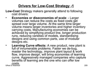 Drivers for Low-Cost Strategy -1 Low-Cost  Strategy makers generally attend to following cost drivers: Economies or diseconomies of scale : - Larger volumes can reduce the costs as fixed costs get spread over large volume. At the same time larger volume means larger inventories and higher inventory carrying costs. Manufacturing economies can be achieved by simplifying product line, longer production runs, reducing varieties of models, standardising designs and using common parts, use of modular designs etc. Learning Curve effects:  A new product, new plant is full of innumerable problems. Faster we de-bug, master the technology, improve plant layout & work flow, improve design, will bring economies of learning curve. Aggressively managed companies who capture benefits of learning are the one who can offer low costs. 