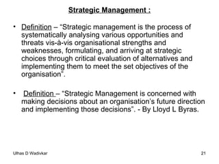 Strategic Management : Definition  – “Strategic management is the process of systematically analysing various opportunities and threats vis-à-vis organisational strengths and weaknesses, formulating, and arriving at strategic choices through critical evaluation of alternatives and implementing them to meet the set objectives of the organisation”.  Definition  – “Strategic Management is concerned with making decisions about an organisation’s future direction and implementing those decisions”. - By Lloyd L Byras. 