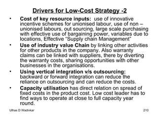 Drivers for Low-Cost Strategy -2 Cost of key resource inputs:  use of innovative incentive schemes for unionised labour, use of non –unionised labours, out sourcing, large scale purchasing with effective use of bargaining power, variables due to locations, Effective “Supply chain Management”  Use of industry value Chain  by linking other activities for other products in the company. Also warranty claims can be linked with suppliers, there by diverting the warranty costs, sharing opportunities with other businesses in the organisations.  Using vertical integration v/s outsourcing:  backward or forward integration can reduce the reliance on outsourcing and can reduce the costs. Capacity utilisation  has direct relation on spread of fixed costs in the product cost. Low cost leader has to find ways to operate at close to full capacity year round. 