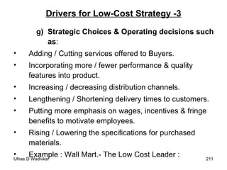 Drivers for Low-Cost Strategy -3 g) Strategic Choices & Operating decisions such as : Adding / Cutting services offered to Buyers. Incorporating more / fewer performance & quality features into product. Increasing / decreasing distribution channels. Lengthening / Shortening delivery times to customers. Putting more emphasis on wages, incentives & fringe benefits to motivate employees. Rising / Lowering the specifications for purchased materials. Example : Wall Mart.- The Low Cost Leader :  