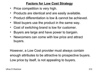 Factors for Low Cost Strategy Price competition is very high. Products are identical and are easily available. Product differentiation is low & cannot be achieved. Most buyers use the product in the same way. Cost of switching brand is low for customer. Buyers are large and have power to bargain. Newcomers can come with low price and attract buyers. However, a Low Cost provider must always contain  enough attributes to be attractive to prospective buyers.  Low price by itself, is not appealing to buyers. 